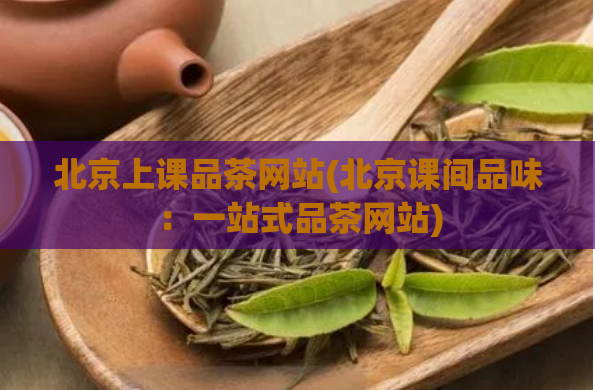 北京上课品茶网站(北京课间品味：一站式品茶网站)