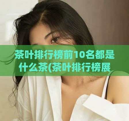 茶叶排行榜前10名都是什么茶(茶叶排行榜展示前10种茶品，优选不同口味名茶)