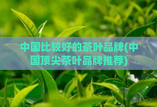 中国比较好的茶叶品牌(中国顶尖茶叶品牌推荐)