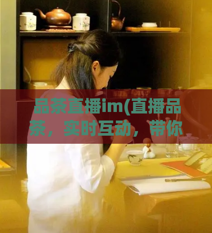 品茶直播im(直播品茶,实时互动,带你领略全新茶文化!)