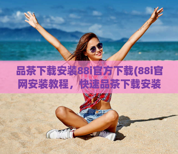 品茶下载安装88i官方下载(88i官网安装教程，快速品茶下载安装指南！)