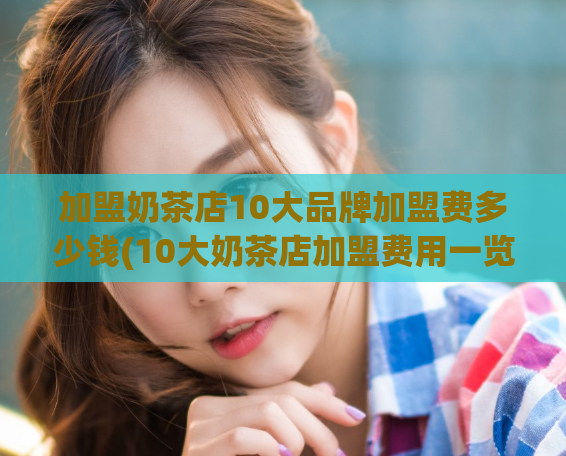 加盟奶茶店10大品牌加盟费多少钱(10大奶茶店加盟费用一览，让你快速了解加盟开户费！)