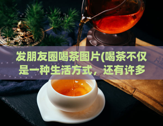 发朋友圈喝茶图片(喝茶不仅是一种生活方式，还有许多意想不到的好处，快来看看吧！)