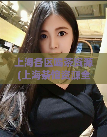 上海各区喝茶资源(上海茶馆资源全面盘点，给你推荐必去茶馆！)