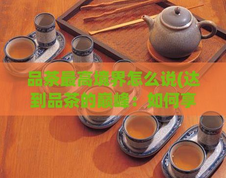 品茶最高境界怎么说(达到品茶的巅峰：如何享受高质量的品茶体验？)