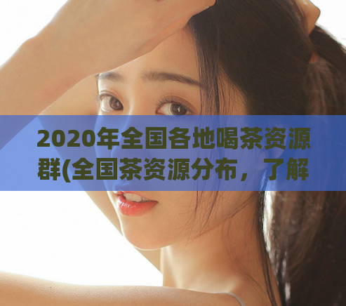 2020年全国各地喝茶资源群(全国茶资源分布，了解你身边的品质好茶！)