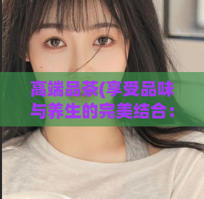 高端品茶(享受品味与养生的完美结合：高品质茶叶赏析)