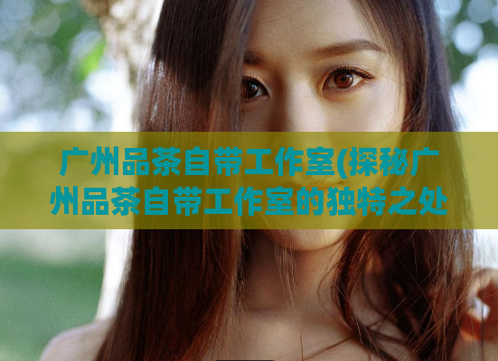 广州品茶自带工作室(探秘广州品茶自带工作室的独特之处)