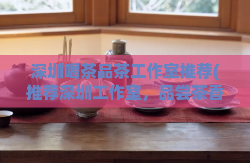 深圳喝茶品茶工作室推荐(推荐深圳工作室，品尝茶香，畅享喝茶时光)