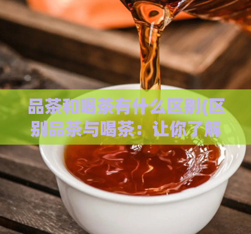品茶和喝茶有什么区别(区别品茶与喝茶:让你了解品茶和喝茶的不同)