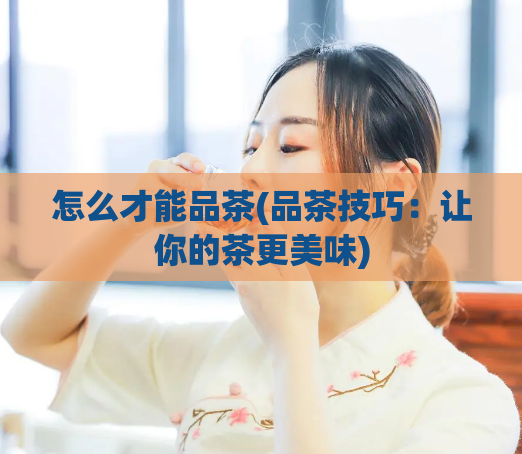 怎么才能品茶(品茶技巧：让你的茶更美味)