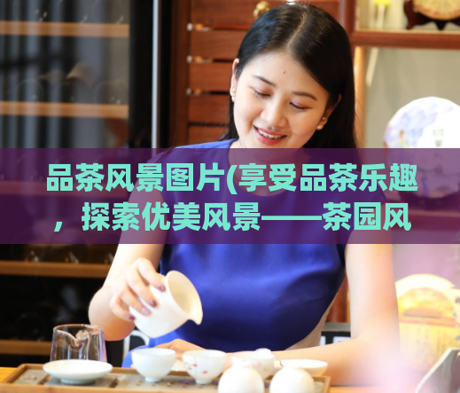 品茶风景图片(享受品茶乐趣，探索优美风景——茶园风景图片欣赏)