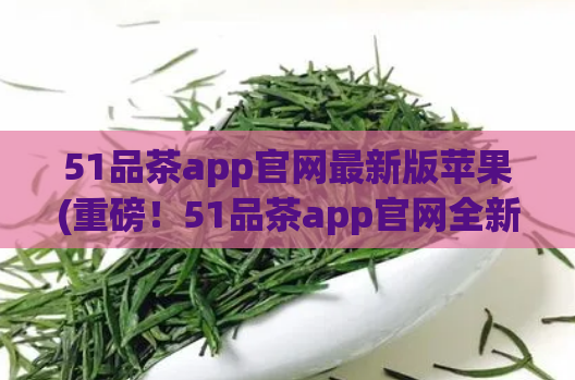 51品茶app官网最新版苹果(重磅！51品茶app官网全新升级，苹果用户必看！)