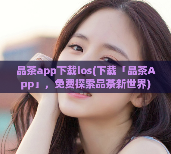 品茶app下载los(下载「品茶App」,免费探索品茶新世界)
