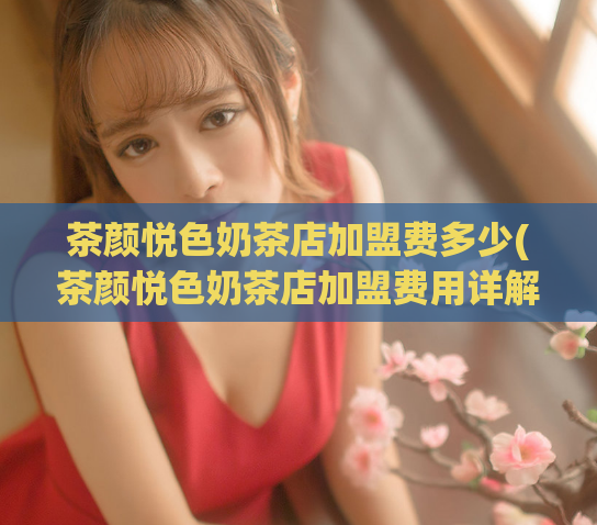 茶颜悦色奶茶店加盟费多少(茶颜悦色奶茶店加盟费用详解)