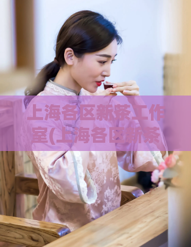 上海各区新茶工作室(上海各区新茶工作室盛行,让您尝遍新鲜好茶!)
