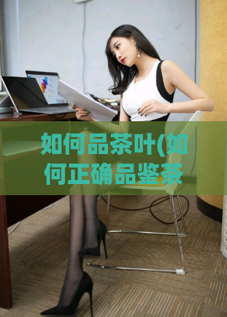 如何品茶叶(如何正确品鉴茶叶？ - ：茶叶品鉴指南，轻松掌握正确方法！)