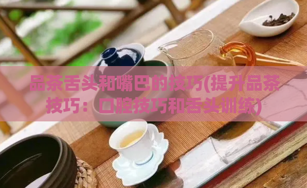 品茶舌头和嘴巴的技巧(提升品茶技巧:口腔技巧和舌头训练)