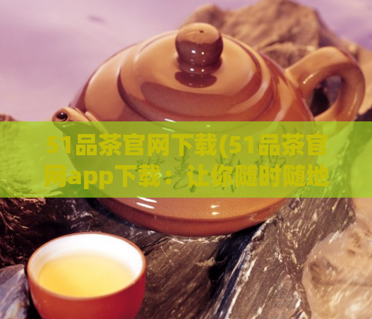 51品茶官网下载(51品茶官网app下载：让你随时随地品尝优质茶叶)