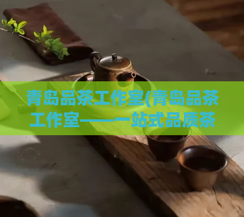 青岛品茶工作室(青岛品茶工作室——一站式品质茶叶服务)