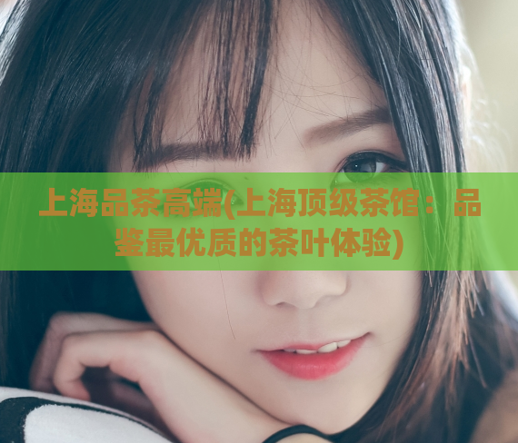 上海品茶高端(上海顶级茶馆：品鉴最优质的茶叶体验)