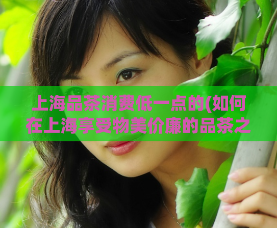上海品茶消费低一点的(如何在上海享受物美价廉的品茶之旅?)