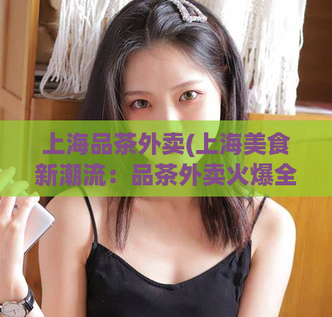 上海品茶外卖(上海美食新潮流:品茶外卖火爆全城)