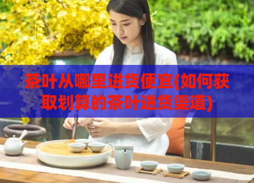 茶叶从哪里进货便宜(如何获取划算的茶叶进货渠道)