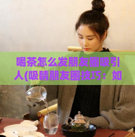 喝茶怎么发朋友圈吸引人(吸睛朋友圈技巧：如何把喝茶变成时髦流行的话题？)