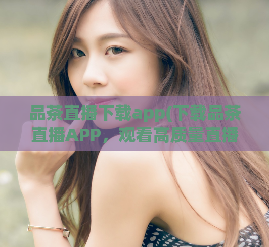 品茶直播下载app(下载品茶直播APP，观看高质量直播及视频分享。)