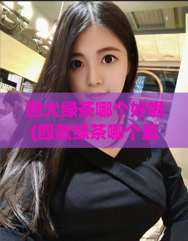 四大绿茶哪个好喝(四款绿茶哪个最美味?限时试喝,快来选出你的最爱!)