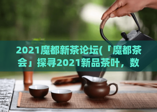 2021魔都新茶论坛(「魔都茶会」探寻2021新品茶叶，数十家世界知名品牌盛情参与)