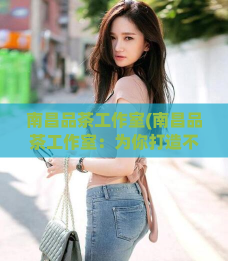 南昌品茶工作室(南昌品茶工作室:为你打造不一样的品茶体验)