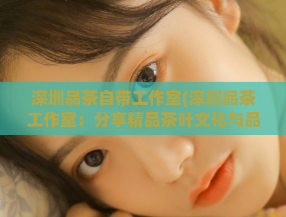 深圳品茶自带工作室(深圳品茶工作室：分享精品茶叶文化与品鉴经验)