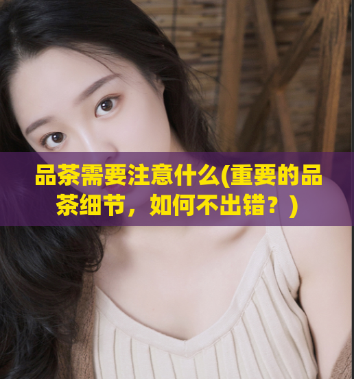 品茶需要注意什么(重要的品茶细节，如何不出错？)
