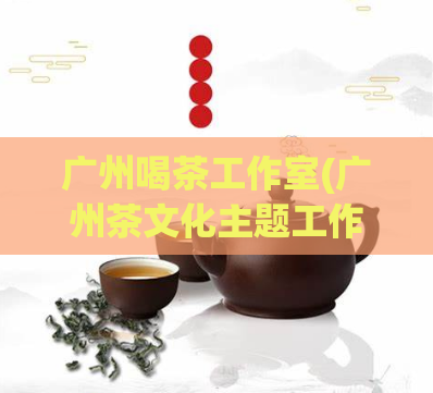 广州喝茶工作室(广州茶文化主题工作室:品味文化与自然之美)