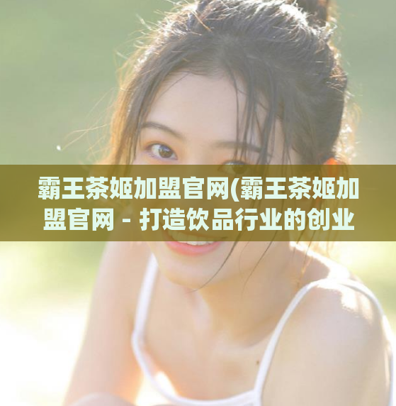 霸王茶姬加盟官网(霸王茶姬加盟官网 - 打造饮品行业的创业新机遇)
