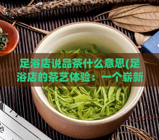 足浴店说品茶什么意思(足浴店的茶艺体验:一个崭新的体验)