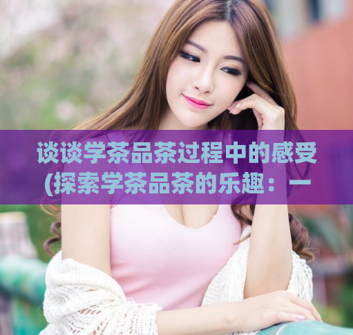谈谈学茶品茶过程中的感受(探索学茶品茶的乐趣：一段感性之旅)