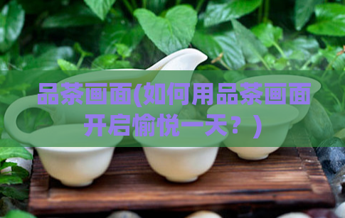 品茶画面(如何用品茶画面开启愉悦一天？)