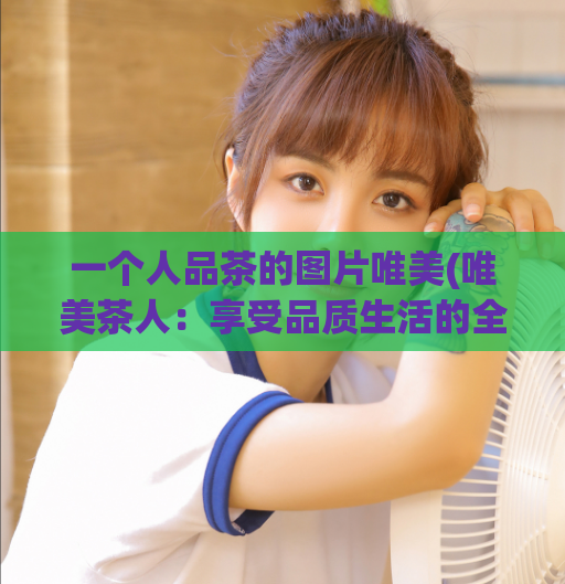 一个人品茶的图片唯美(唯美茶人：享受品质生活的全新方式)
