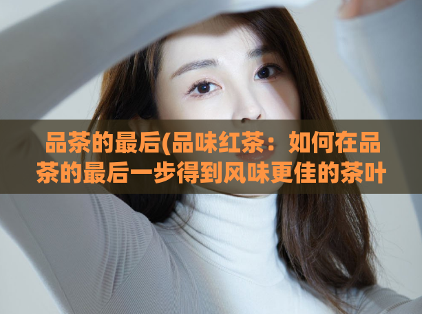 品茶的最后(品味红茶：如何在品茶的最后一步得到风味更佳的茶叶？)