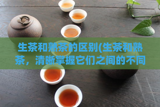 生茶和熟茶的区别(生茶和熟茶,清晰掌握它们之间的不同)