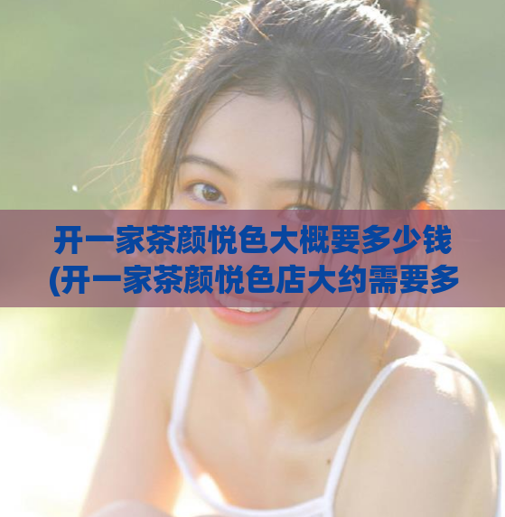 开一家茶颜悦色大概要多少钱(开一家茶颜悦色店大约需要多少资金？)
