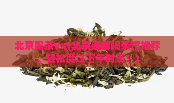 北京喝茶vx(北京温馨喝茶馆推荐,轻松度过下午时光!)