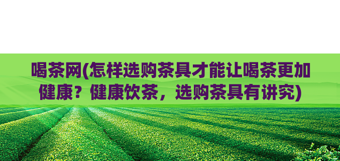 喝茶网(怎样选购茶具才能让喝茶更加健康?健康饮茶,选购茶具有讲究)