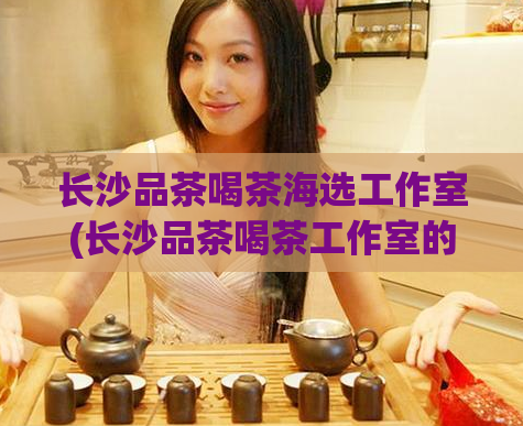 长沙品茶喝茶海选工作室(长沙品茶喝茶工作室的茶叶海选活动)