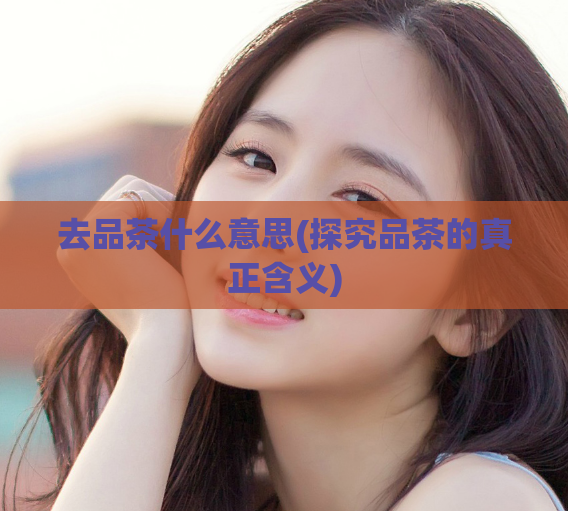 去品茶什么意思(探究品茶的真正含义)