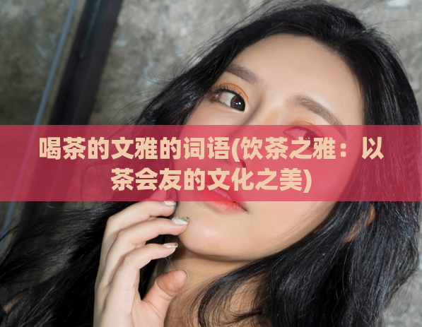 喝茶的文雅的词语(饮茶之雅:以茶会友的文化之美)