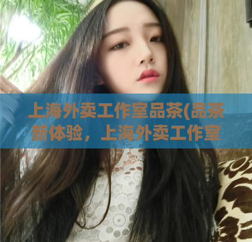 上海外卖工作室品茶(品茶新体验，上海外卖工作室值得尝试！)